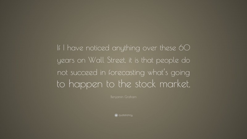 Benjamin Graham Quote: “If I have noticed anything over these 60 years on Wall Street, it is that people do not succeed in forecasting what’s going to happen to the stock market.”