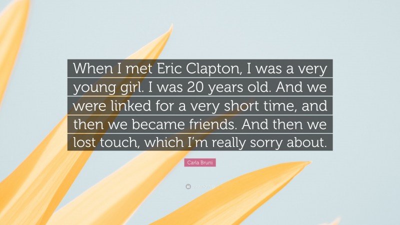 Carla Bruni Quote: “When I met Eric Clapton, I was a very young girl. I was 20 years old. And we were linked for a very short time, and then we became friends. And then we lost touch, which I’m really sorry about.”