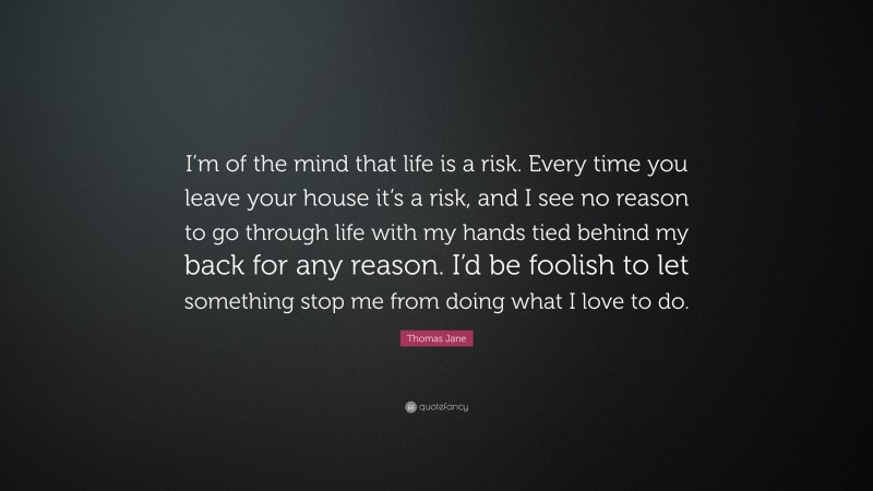 Thomas Jane Quote: “I’m of the mind that life is a risk. Every time you leave your house it’s a risk, and I see no reason to go through life with my hands tied behind my back for any reason. I’d be foolish to let something stop me from doing what I love to do.”