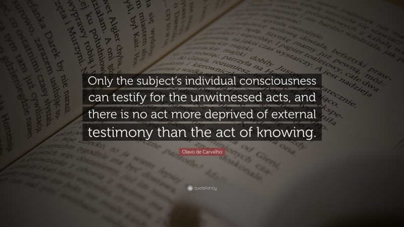 Olavo de Carvalho Quote: “Only the subject’s individual consciousness can testify for the unwitnessed acts, and there is no act more deprived of external testimony than the act of knowing.”