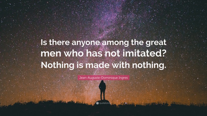 Jean-Auguste-Dominique Ingres Quote: “Is there anyone among the great men who has not imitated? Nothing is made with nothing.”