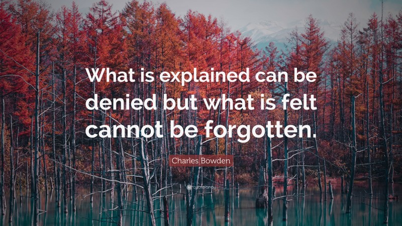Charles Bowden Quote: “What is explained can be denied but what is felt cannot be forgotten.”