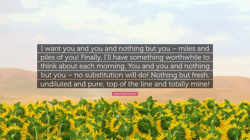Jason Robert Brown Quote: “I want you and you and nothing but you – miles and piles of you! Finally, I’ll have something worthwhile to think about each morning. You and you and nothing but you – no substitution will do! Nothing but fresh, undiluted and pure; top of the line and totally mine!”