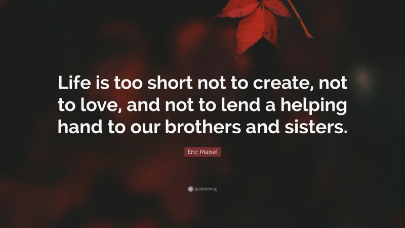 Eric Maisel Quote: “Life is too short not to create, not to love, and not to lend a helping hand to our brothers and sisters.”