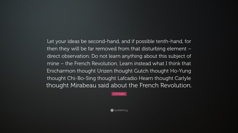 E. M. Forster Quote: “Let your ideas be second-hand, and if possible tenth-hand, for then they will be far removed from that disturbing element – direct observation. Do not learn anything about this subject of mine – the French Revolution. Learn instead what I think that Enicharmon thought Urizen thought Gutch thought Ho-Yung thought Chi-Bo-Sing thought Lafcadio Hearn thought Carlyle thought Mirabeau said about the French Revolution.”
