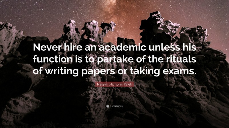 Nassim Nicholas Taleb Quote: “Never hire an academic unless his function is to partake of the rituals of writing papers or taking exams.”