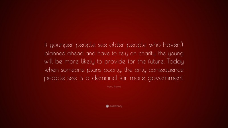 Harry Browne Quote: “If younger people see older people who haven’t planned ahead and have to rely on charity, the young will be more likely to provide for the future. Today when someone plans poorly, the only consequence people see is a demand for more government.”