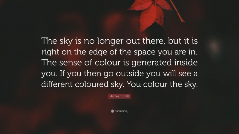 James Turrell Quote: “The sky is no longer out there, but it is right on the edge of the space you are in. The sense of colour is generated inside you. If you then go outside you will see a different coloured sky. You colour the sky.”
