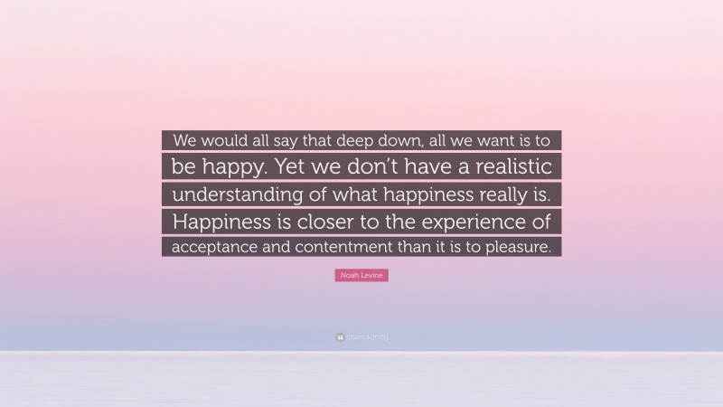 Noah Levine Quote: “We would all say that deep down, all we want is to be happy. Yet we don’t have a realistic understanding of what happiness really is. Happiness is closer to the experience of acceptance and contentment than it is to pleasure.”
