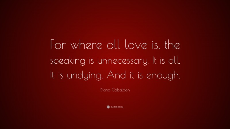 Diana Gabaldon Quote: “For where all love is, the speaking is unnecessary. It is all. It is undying. And it is enough.”