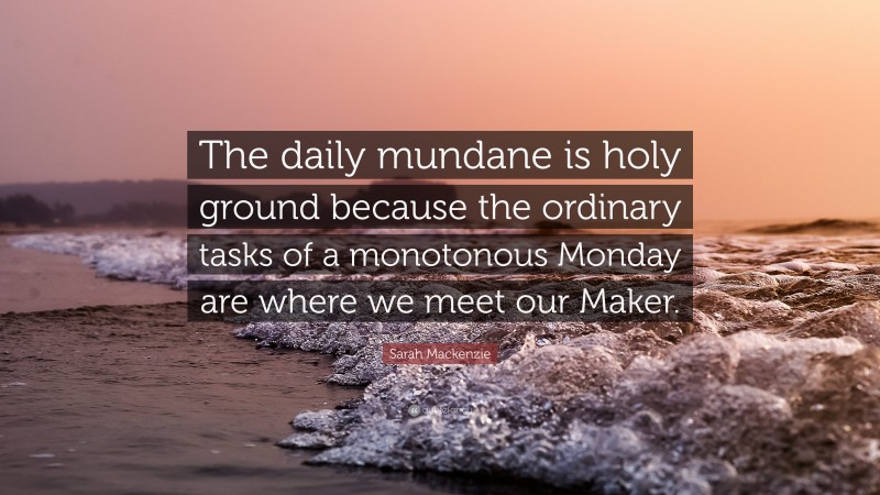 Sarah Mackenzie Quote: “The daily mundane is holy ground because the ordinary tasks of a monotonous Monday are where we meet our Maker.”