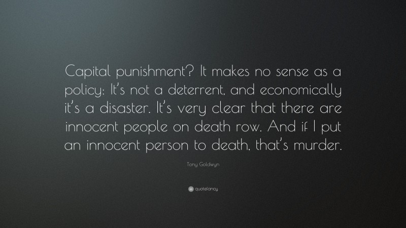 Tony Goldwyn Quote: “Capital punishment? It makes no sense as a policy: It’s not a deterrent, and economically it’s a disaster. It’s very clear that there are innocent people on death row. And if I put an innocent person to death, that’s murder.”
