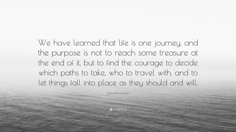 Alexandra Bracken Quote: “We have learned that life is one journey, and the purpose is not to reach some treasure at the end of it, but to find the courage to decide which paths to take, who to travel with, and to let things fall into place as they should and will.”