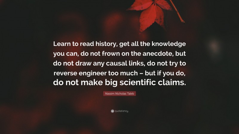 Nassim Nicholas Taleb Quote: “Learn to read history, get all the knowledge you can, do not frown on the anecdote, but do not draw any causal links, do not try to reverse engineer too much – but if you do, do not make big scientific claims.”