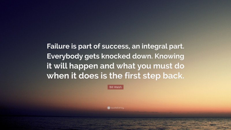 Bill Walsh Quote: “Failure is part of success, an integral part. Everybody gets knocked down. Knowing it will happen and what you must do when it does is the first step back.”