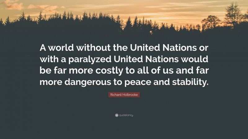 Richard Holbrooke Quote: “A world without the United Nations or with a paralyzed United Nations would be far more costly to all of us and far more dangerous to peace and stability.”