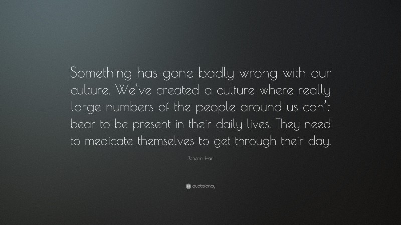 Johann Hari Quote: “Something has gone badly wrong with our culture. We’ve created a culture where really large numbers of the people around us can’t bear to be present in their daily lives. They need to medicate themselves to get through their day.”