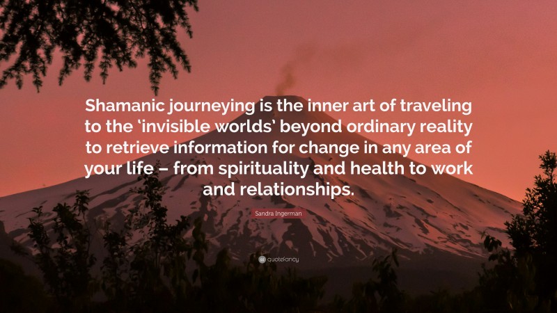 Sandra Ingerman Quote: “Shamanic journeying is the inner art of traveling to the ‘invisible worlds’ beyond ordinary reality to retrieve information for change in any area of your life – from spirituality and health to work and relationships.”