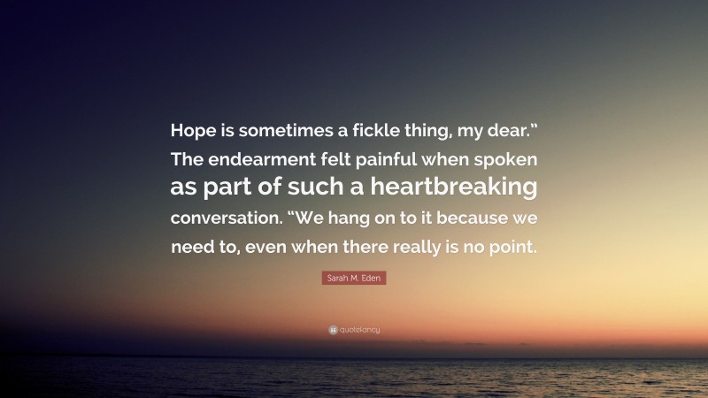 Sarah M. Eden Quote: “Hope is sometimes a fickle thing, my dear.” The endearment felt painful when spoken as part of such a heartbreaking conversation. “We hang on to it because we need to, even when there really is no point.”
