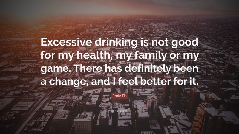 Ernie Els Quote: “Excessive drinking is not good for my health, my family or my game. There has definitely been a change, and I feel better for it.”