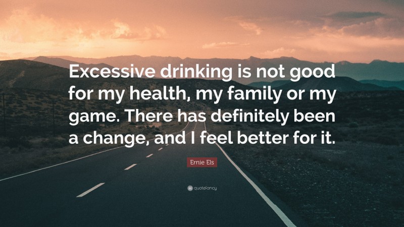 Ernie Els Quote: “Excessive drinking is not good for my health, my family or my game. There has definitely been a change, and I feel better for it.”