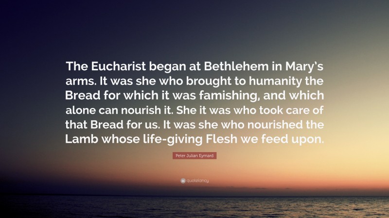 Peter Julian Eymard Quote: “The Eucharist began at Bethlehem in Mary’s arms. It was she who brought to humanity the Bread for which it was famishing, and which alone can nourish it. She it was who took care of that Bread for us. It was she who nourished the Lamb whose life-giving Flesh we feed upon.”