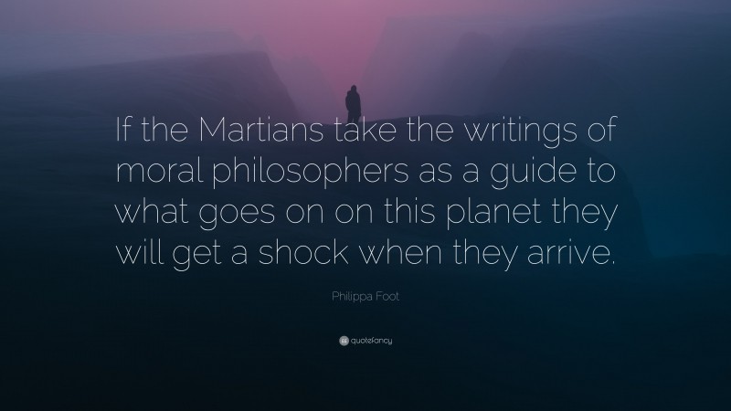 Philippa Foot Quote: “If the Martians take the writings of moral philosophers as a guide to what goes on on this planet they will get a shock when they arrive.”