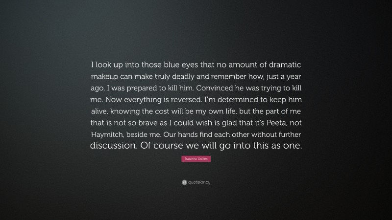 Suzanne Collins Quote: “I look up into those blue eyes that no amount of dramatic makeup can make truly deadly and remember how, just a year ago, I was prepared to kill him. Convinced he was trying to kill me. Now everything is reversed. I’m determined to keep him alive, knowing the cost will be my own life, but the part of me that is not so brave as I could wish is glad that it’s Peeta, not Haymitch, beside me. Our hands find each other without further discussion. Of course we will go into this as one.”