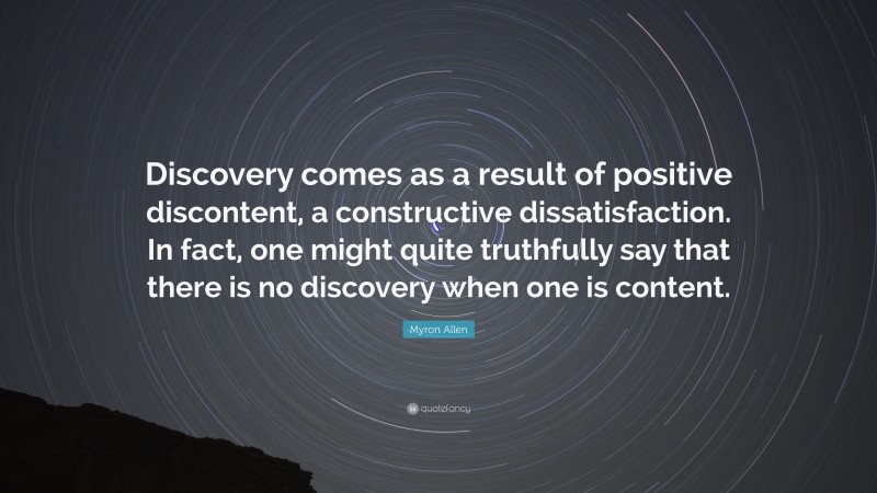 Myron Allen Quote: “Discovery comes as a result of positive discontent, a constructive dissatisfaction. In fact, one might quite truthfully say that there is no discovery when one is content.”