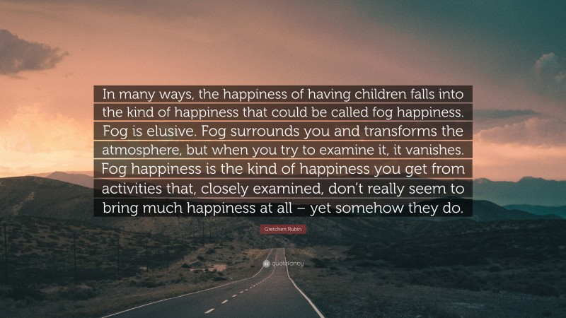 Gretchen Rubin Quote: “In many ways, the happiness of having children falls into the kind of happiness that could be called fog happiness. Fog is elusive. Fog surrounds you and transforms the atmosphere, but when you try to examine it, it vanishes. Fog happiness is the kind of happiness you get from activities that, closely examined, don’t really seem to bring much happiness at all – yet somehow they do.”