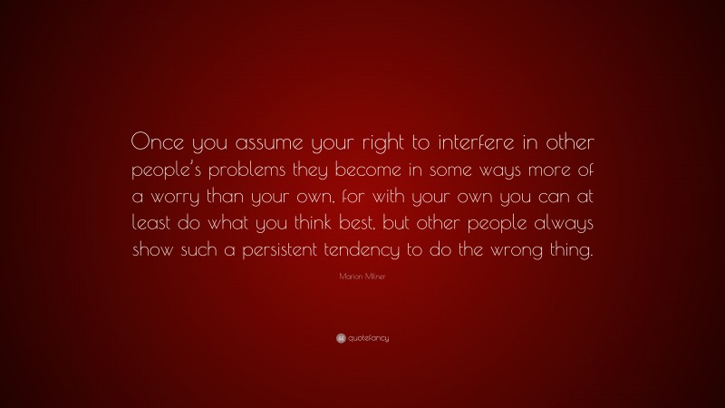 Marion Milner Quote: “Once you assume your right to interfere in other people’s problems they become in some ways more of a worry than your own, for with your own you can at least do what you think best, but other people always show such a persistent tendency to do the wrong thing.”