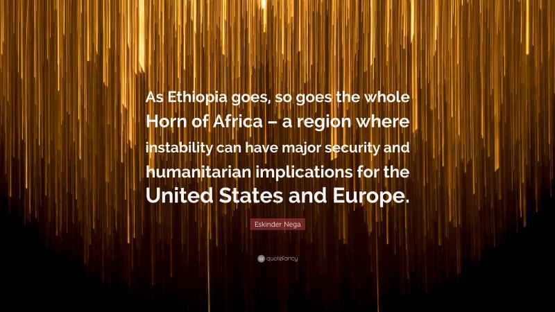 Eskinder Nega Quote: “As Ethiopia goes, so goes the whole Horn of Africa – a region where instability can have major security and humanitarian implications for the United States and Europe.”