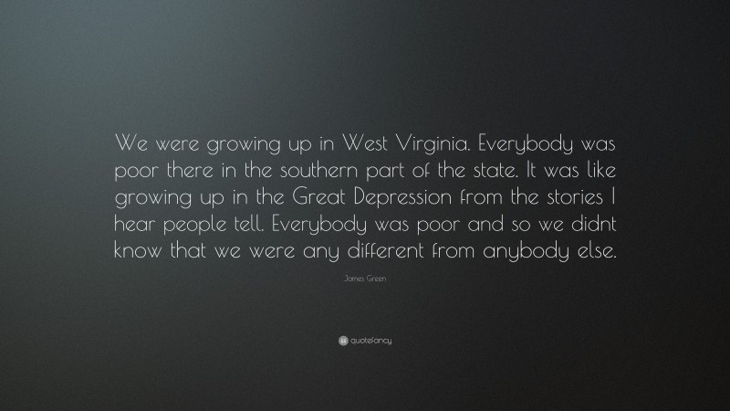 James Green Quote: “We were growing up in West Virginia. Everybody was poor there in the southern part of the state. It was like growing up in the Great Depression from the stories I hear people tell. Everybody was poor and so we didnt know that we were any different from anybody else.”