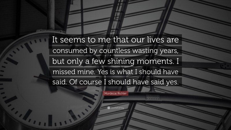 Mordecai Richler Quote: “It seems to me that our lives are consumed by countless wasting years, but only a few shining moments. I missed mine. Yes is what I should have said. Of course I should have said yes.”
