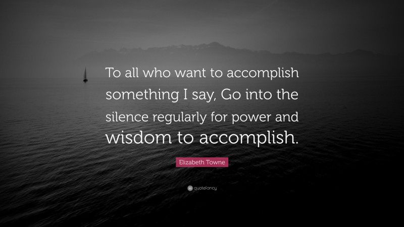 Elizabeth Towne Quote: “To all who want to accomplish something I say, Go into the silence regularly for power and wisdom to accomplish.”