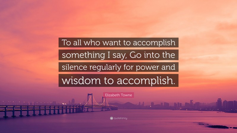 Elizabeth Towne Quote: “To all who want to accomplish something I say, Go into the silence regularly for power and wisdom to accomplish.”