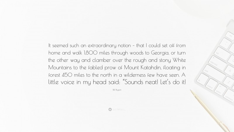 Bill Bryson Quote: “It seemed such an extraordinary notion – that I could set off from home and walk 1,800 miles through woods to Georgia, or turn the other way and clamber over the rough and stony White Mountains to the fabled prow of Mount Katahdin, floating in forest 450 miles to the north in a wilderness few have seen. A little voice in my head said: “Sounds neat! Let’s do it!”