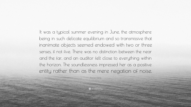 Thomas Hardy Quote: “It was a typical summer evening in June, the atmosphere being in such delicate equilibrium and so transmissive that inanimate objects seemed endowed with two or three senses, if not five. There was no distinction between the near and the far, and an auditor felt close to everything within the horizon. The soundlessness impressed her as a positive entity rather than as the mere negation of noise.”