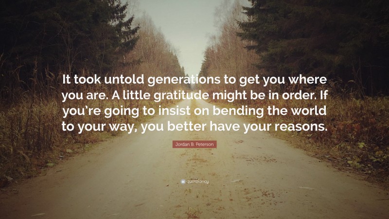 Jordan B. Peterson Quote: “It took untold generations to get you where you are. A little gratitude might be in order. If you’re going to insist on bending the world to your way, you better have your reasons.”