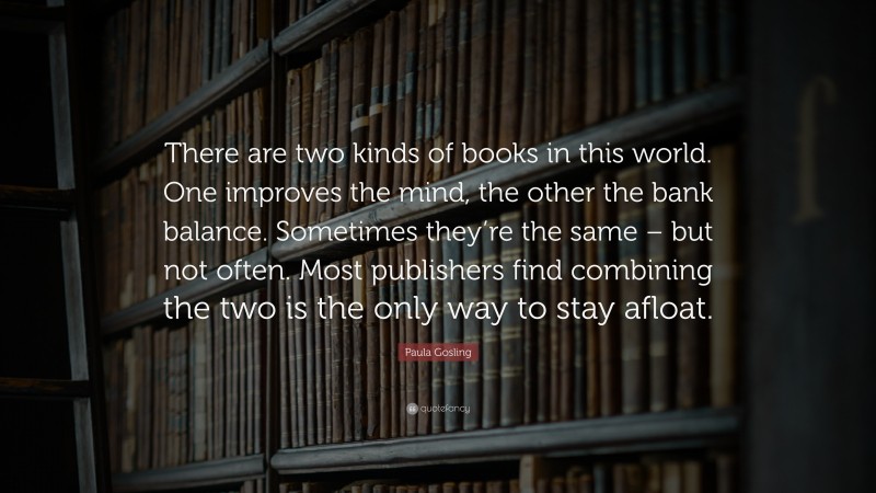 Paula Gosling Quote: “There are two kinds of books in this world. One improves the mind, the other the bank balance. Sometimes they’re the same – but not often. Most publishers find combining the two is the only way to stay afloat.”