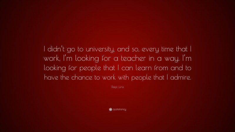 Diego Luna Quote: “I didn’t go to university, and so, every time that I work, I’m looking for a teacher in a way. I’m looking for people that I can learn from and to have the chance to work with people that I admire.”