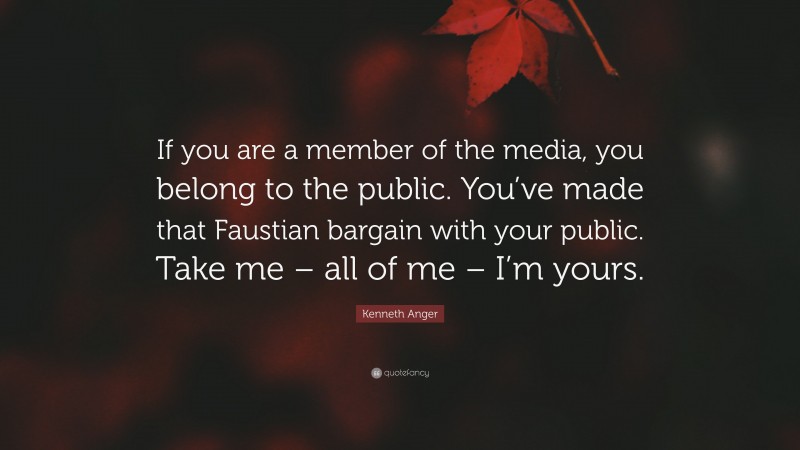 Kenneth Anger Quote: “If you are a member of the media, you belong to the public. You’ve made that Faustian bargain with your public. Take me – all of me – I’m yours.”