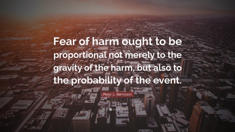 Peter L. Bernstein Quote: “Fear of harm ought to be proportional not merely to the gravity of the harm, but also to the probability of the event.”