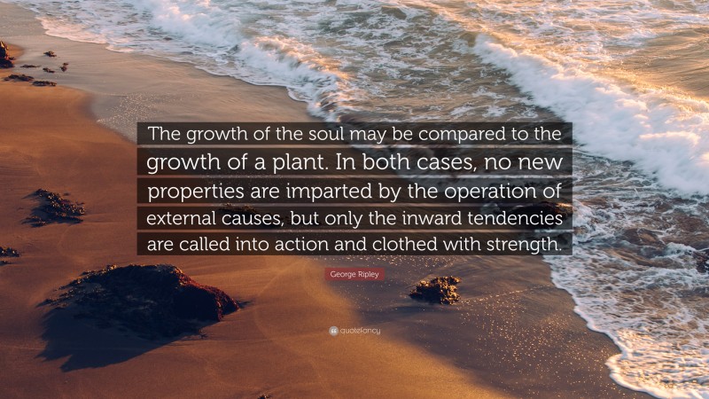 George Ripley Quote: “The growth of the soul may be compared to the growth of a plant. In both cases, no new properties are imparted by the operation of external causes, but only the inward tendencies are called into action and clothed with strength.”