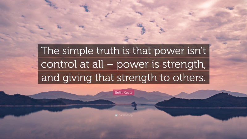 Beth Revis Quote: “The simple truth is that power isn’t control at all – power is strength, and giving that strength to others.”