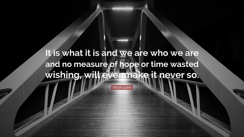 Nicole Lyons Quote: “It is what it is and we are who we are and no measure of hope or time wasted wishing, will ever make it never so.”