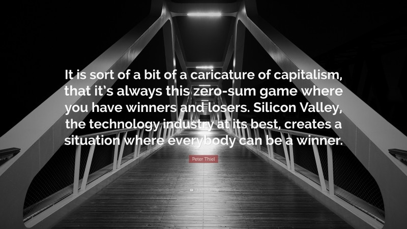 Peter Thiel Quote: “It is sort of a bit of a caricature of capitalism, that it’s always this zero-sum game where you have winners and losers. Silicon Valley, the technology industry at its best, creates a situation where everybody can be a winner.”