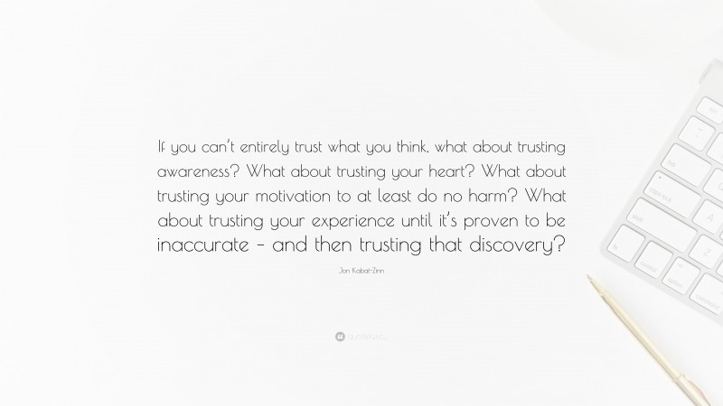 Jon Kabat-Zinn Quote: “If you can’t entirely trust what you think, what about trusting awareness? What about trusting your heart? What about trusting your motivation to at least do no harm? What about trusting your experience until it’s proven to be inaccurate – and then trusting that discovery?”