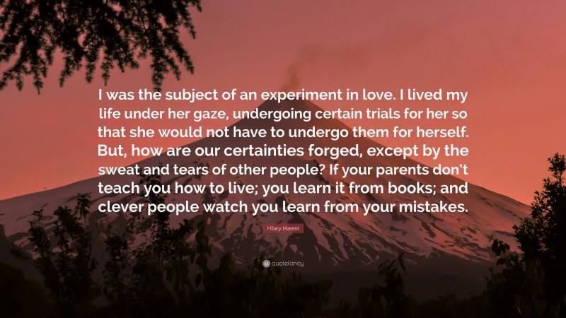 Hilary Mantel Quote: “I was the subject of an experiment in love. I lived my life under her gaze, undergoing certain trials for her so that she would not have to undergo them for herself. But, how are our certainties forged, except by the sweat and tears of other people? If your parents don’t teach you how to live; you learn it from books; and clever people watch you learn from your mistakes.”