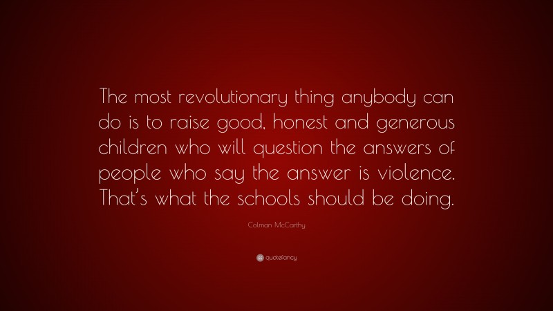 Colman McCarthy Quote: “The most revolutionary thing anybody can do is to raise good, honest and generous children who will question the answers of people who say the answer is violence. That’s what the schools should be doing.”